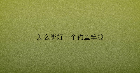 怎么绑好一个钓鱼竿线(钓鱼竿怎样绑钓鱼线)
