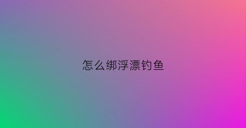 怎么绑浮漂钓鱼(怎么绑浮漂钓鱼图解)