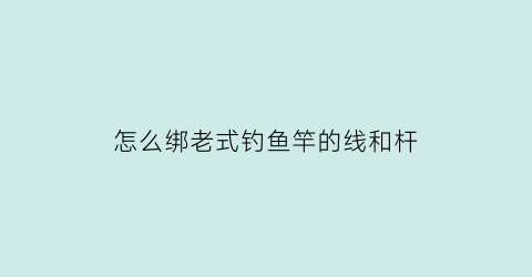 “怎么绑老式钓鱼竿的线和杆(怎么绑老式钓鱼竿的线和杆头)