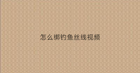 怎么绑钓鱼丝线视频(怎么绑钓鱼丝线视频讲解)
