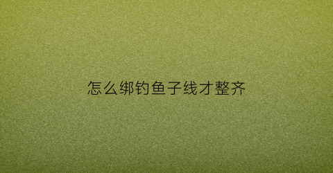 怎么绑钓鱼子线才整齐(怎样绑子线鱼钩)
