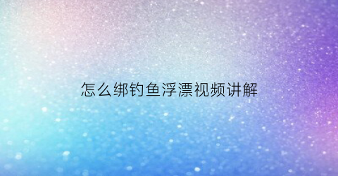 怎么绑钓鱼浮漂视频讲解(如何绑浮漂视频教程)