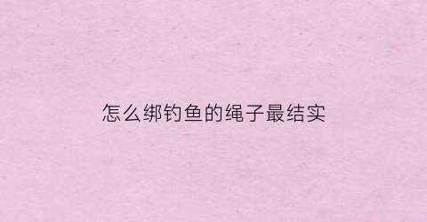 怎么绑钓鱼的绳子最结实(如绑钓鱼钓)