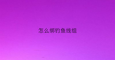 怎么绑钓鱼线组(怎样绑钓鱼线组视频)