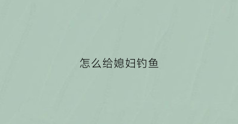 怎么给媳妇钓鱼(怎么样让媳妇儿同意钓鱼)