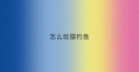 怎么给猫钓鱼(钓鱼的猫如何钓上大鱼)