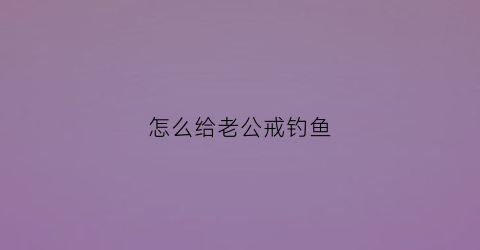 怎么给老公戒钓鱼(如何阻止老公钓鱼)