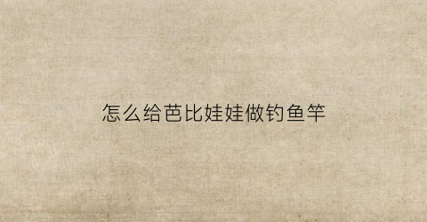 怎么给芭比娃娃做钓鱼竿(怎么给芭比娃娃做钓鱼竿视频)