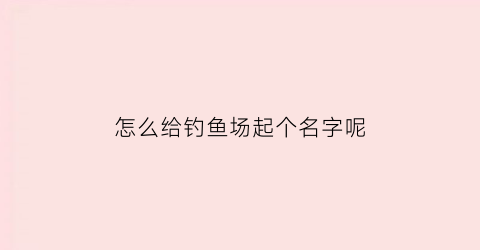 怎么给钓鱼场起个名字呢(钓鱼场起什么名字好)