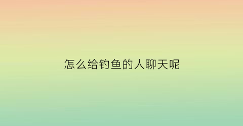 怎么给钓鱼的人聊天呢