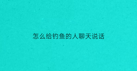 “怎么给钓鱼的人聊天说话(对钓鱼人调侃的话)