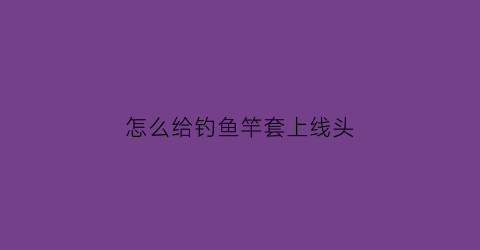 怎么给钓鱼竿套上线头(怎么给钓鱼竿套上线头视频)