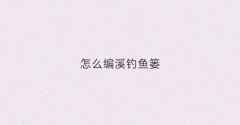 怎么编溪钓鱼篓(怎么编鱼篓子)