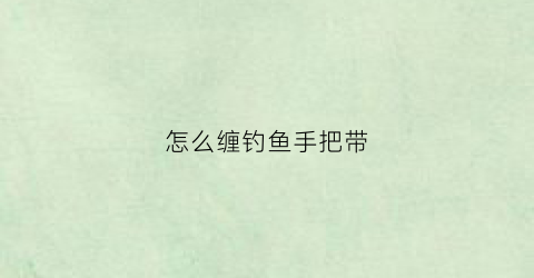 怎么缠钓鱼手把带(钓鱼手把带如何缠好)