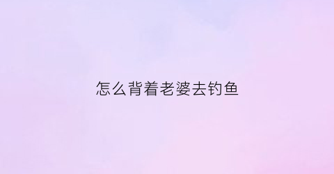 怎么背着老婆去钓鱼(钓鱼钓到老婆)