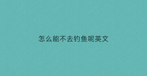 怎么能不去钓鱼呢英文(没去钓鱼用英语怎么说)