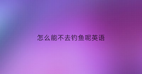 怎么能不去钓鱼呢英语(去钓鱼怎么样英文翻译)