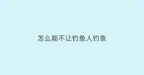 怎么能不让钓鱼人钓鱼(如何让钓鱼的人不再迷恋)