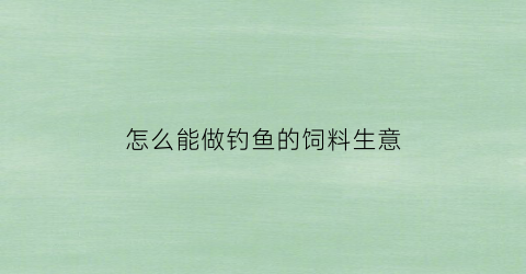 “怎么能做钓鱼的饲料生意(钓鱼饲料怎么拌不容易散)