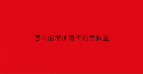 怎么能增加每天钓鱼数量(怎样提高钓技)