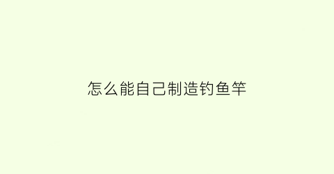 “怎么能自己制造钓鱼竿(如何自制钓鱼竿)