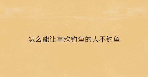 “怎么能让喜欢钓鱼的人不钓鱼(怎么能让喜欢钓鱼的人不钓鱼呢)