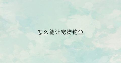 怎么能让宠物钓鱼(怎么让小猫钓上鱼)