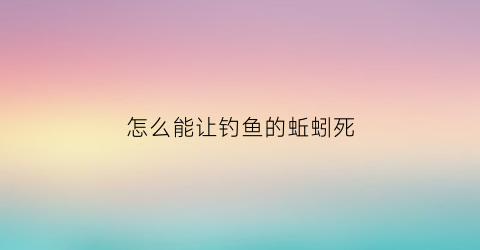 “怎么能让钓鱼的蚯蚓死(用蚯蚓怎么钓到鱼)