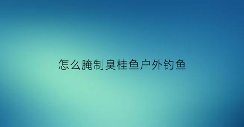 怎么腌制臭桂鱼户外钓鱼(臭桂鱼怎么腌好吃)