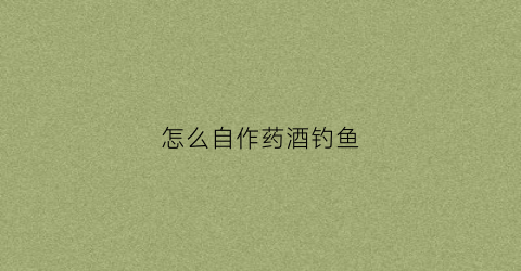 怎么自作药酒钓鱼(野钓药酒制作方法)