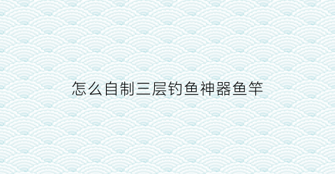 怎么自制三层钓鱼神器鱼竿(如何自制钓鱼神器)