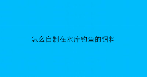 怎么自制在水库钓鱼的饵料(水库鱼饵料怎么配)