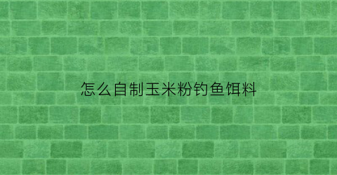怎么自制玉米粉钓鱼饵料(玉米粉怎样做钓饵)