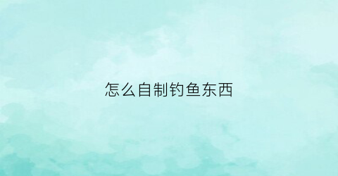 怎么自制钓鱼东西(自制钓具制作方法)