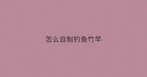 怎么自制钓鱼竹竿(简单易制竹竿钓鱼竿)