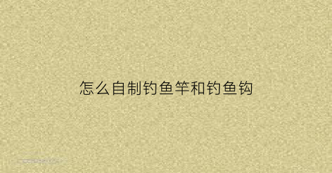 怎么自制钓鱼竿和钓鱼钩(钓鱼竿自己制作方法)