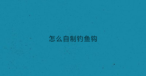 怎么自制钓鱼钩(如何自制钓鱼钩)