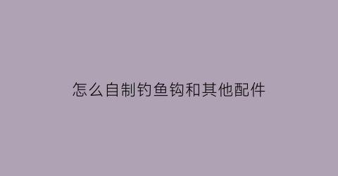 “怎么自制钓鱼钩和其他配件(如何自制钓鱼钩)