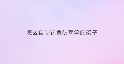 怎么自制钓鱼防雨竿的架子(怎么自制钓鱼防雨竿的架子呢)