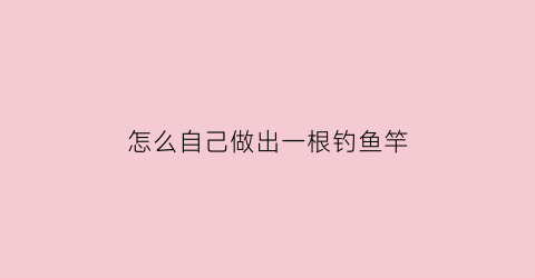 怎么自己做出一根钓鱼竿(自己怎么制作钓鱼竿)