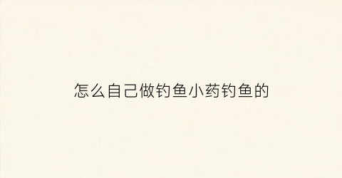 怎么自己做钓鱼小药钓鱼的(怎样自制小药钓饵)