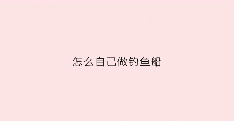 怎么自己做钓鱼船(自己做钓鱼船用什么材料最好)