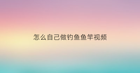 “怎么自己做钓鱼鱼竿视频(自制钓鱼杆怎么做)