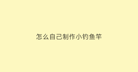 怎么自己制作小钓鱼竿(怎么自己制作小钓鱼竿视频)