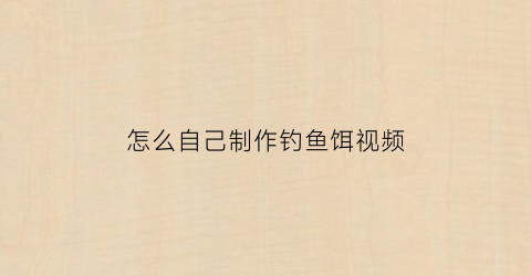 “怎么自己制作钓鱼饵视频(自制简单钓鱼饵料配方)