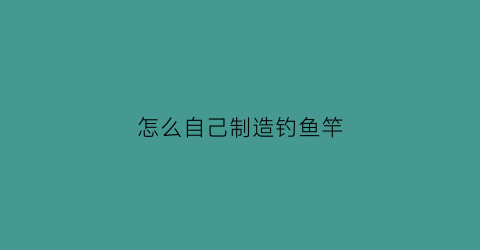 怎么自己制造钓鱼竿(自己制作钓鱼竿)