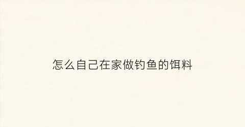 怎么自己在家做钓鱼的饵料(在家怎么弄鱼饵)