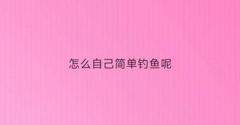 怎么自己简单钓鱼呢(怎么自己简单钓鱼呢视频)
