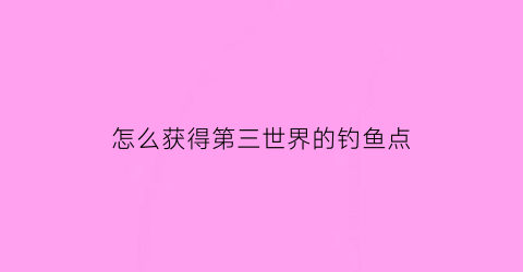 “怎么获得第三世界的钓鱼点(第三世界攻略)