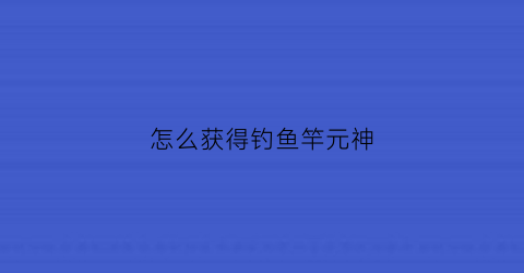 怎么获得钓鱼竿元神(原神怎样获得钓鱼竿)